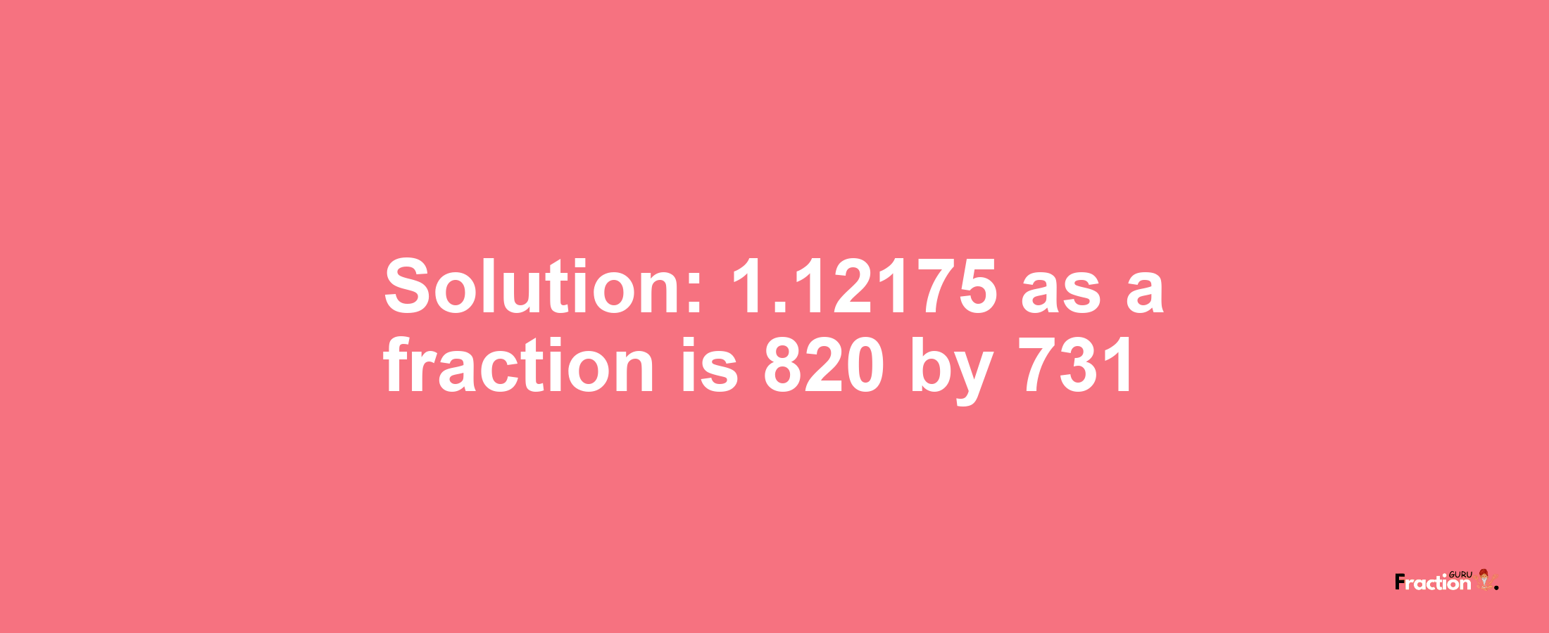 Solution:1.12175 as a fraction is 820/731